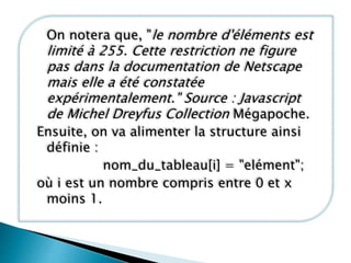 On notera que, "le nombre d'éléments est
limité à 255. Cette restriction ne figure
pas dans la documentation de Netscape
mais elle a été constatée
expérimentalement." Source : Javascript
de Michel Dreyfus Collection Mégapoche.
Ensuite, on va alimenter la structure ainsi
définie :
nom_du_tableau[i] = "elément";
où i est un nombre compris entre 0 et x
moins 1.
 