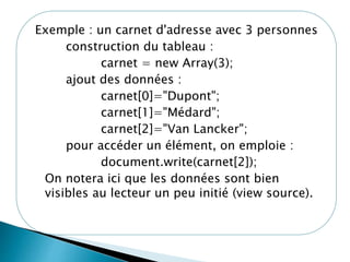 Exemple : un carnet d'adresse avec 3 personnes
construction du tableau :
carnet = new Array(3);
ajout des données :
carnet[0]="Dupont";
carnet[1]="Médard";
carnet[2]="Van Lancker";
pour accéder un élément, on emploie :
document.write(carnet[2]);
On notera ici que les données sont bien
visibles au lecteur un peu initié (view source).
 