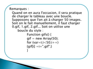Remarques :
Quand on en aura l'occasion, il sera pratique
de charger le tableau avec une boucle.
Supposons que l'on ait à charger 50 images.
Soit on le fait manuellement, il faut charger
0.gif, 1.gif, 2.gif... Soit on utilise une
boucle du style :
Function gifs() {
gif = new Array(50);
for (var=i;i<50;i++)
{gif[i] =i+".gif";}
}
 