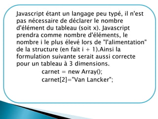 Javascript étant un langage peu typé, il n'est
pas nécessaire de déclarer le nombre
d'élément du tableau (soit x). Javascript
prendra comme nombre d'éléments, le
nombre i le plus élevé lors de "l'alimentation"
de la structure (en fait i + 1).Ainsi la
formulation suivante serait aussi correcte
pour un tableau à 3 dimensions.
carnet = new Array();
carnet[2]="Van Lancker";
 