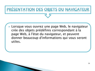  Lorsque vous ouvrez une page Web, le navigateur
crée des objets prédéfinis correspondant à la
page Web, à l'état du navigateur, et peuvent
donner beaucoup d'informations qui vous seront
utiles.
26
 