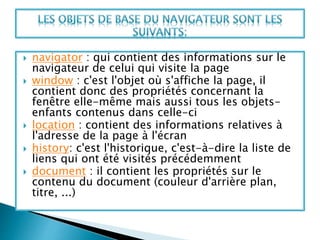  navigator : qui contient des informations sur le
navigateur de celui qui visite la page
 window : c'est l'objet où s'affiche la page, il
contient donc des propriétés concernant la
fenêtre elle-même mais aussi tous les objets-
enfants contenus dans celle-ci
 location : contient des informations relatives à
l'adresse de la page à l'écran
 history: c'est l'historique, c'est-à-dire la liste de
liens qui ont été visités précédemment
 document : il contient les propriétés sur le
contenu du document (couleur d'arrière plan,
titre, ...)
 