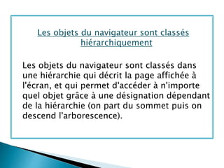 Les objets du navigateur sont classés
hiérarchiquement
Les objets du navigateur sont classés dans
une hiérarchie qui décrit la page affichée à
l'écran, et qui permet d'accéder à n'importe
quel objet grâce à une désignation dépendant
de la hiérarchie (on part du sommet puis on
descend l'arborescence).
 