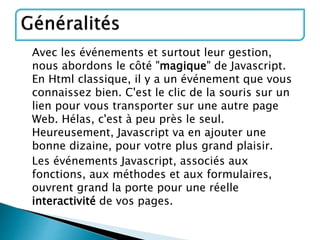 Avec les événements et surtout leur gestion,
nous abordons le côté "magique" de Javascript.
En Html classique, il y a un événement que vous
connaissez bien. C'est le clic de la souris sur un
lien pour vous transporter sur une autre page
Web. Hélas, c'est à peu près le seul.
Heureusement, Javascript va en ajouter une
bonne dizaine, pour votre plus grand plaisir.
Les événements Javascript, associés aux
fonctions, aux méthodes et aux formulaires,
ouvrent grand la porte pour une réelle
interactivité de vos pages.
 