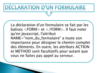 La déclaration d'un formulaire se fait par les
balises <FORM> et </FORM>. Il faut noter
qu'en Javascript, l'attribut
NAME="nom_du_formulaire" a toute son
importance pour désigner le chemin complet
des éléments. En outre, les attributs ACTION
et METHOD sont facultatifs pour autant que
vous ne faites pas appel au serveur.
 