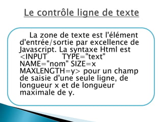 La zone de texte est l'élément
d'entrée/sortie par excellence de
Javascript. La syntaxe Html est
<INPUT TYPE="text"
NAME="nom" SIZE=x
MAXLENGTH=y> pour un champ
de saisie d'une seule ligne, de
longueur x et de longueur
maximale de y.
 