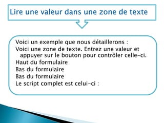 Voici un exemple que nous détaillerons :
Voici une zone de texte. Entrez une valeur et
appuyer sur le bouton pour contrôler celle-ci.
Haut du formulaire
Bas du formulaire
Bas du formulaire
Le script complet est celui-ci :
 