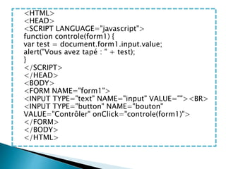 <HTML>
<HEAD>
<SCRIPT LANGUAGE="javascript">
function controle(form1) {
var test = document.form1.input.value;
alert("Vous avez tapé : " + test);
}
</SCRIPT>
</HEAD>
<BODY>
<FORM NAME="form1">
<INPUT TYPE="text" NAME="input" VALUE=""><BR>
<INPUT TYPE="button" NAME="bouton"
VALUE="Contrôler" onClick="controle(form1)">
</FORM>
</BODY>
</HTML>
 