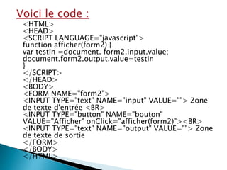 Voici le code :
<HTML>
<HEAD>
<SCRIPT LANGUAGE="javascript">
function afficher(form2) {
var testin =document. form2.input.value;
document.form2.output.value=testin
}
</SCRIPT>
</HEAD>
<BODY>
<FORM NAME="form2">
<INPUT TYPE="text" NAME="input" VALUE=""> Zone
de texte d'entrée <BR>
<INPUT TYPE="button" NAME="bouton"
VALUE="Afficher" onClick="afficher(form2)"><BR>
<INPUT TYPE="text" NAME="output" VALUE=""> Zone
de texte de sortie
</FORM>
</BODY>
</HTML>
 