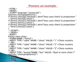Prenons un exemple :
<HTML>
<HEAD>
<SCRIPT language="javascript">
function choixprop(form3) {
if (form3.choix[0].checked) { alert("Vous avez choisi la proposition "
+ form3.choix[0].value) };
if (form3.choix[1].checked) { alert("Vous avez choisi la proposition "
+ form3.choix[1].value) };
if (form3.choix[2].checked) { alert("Vous avez choisi la proposition "
+ form3.choix[2].value) };
}
</SCRIPT>
</HEAD>
<BODY>
Entrez votre choix :
<FORM NAME="form3">
<INPUT TYPE="radio" NAME="choix" VALUE="1">Choix numéro
1<BR>
<INPUT TYPE="radio" NAME="choix" VALUE="2">Choix numéro
2<BR>
<INPUT TYPE="radio" NAME="choix" VALUE="3">Choix numéro
3<BR>
<INPUT TYPE="button"NAME="but" VALUE="Quel et votre choix ?"
onClick="choixprop(form3)">
</FORM>
</BODY>
</HTML>
 