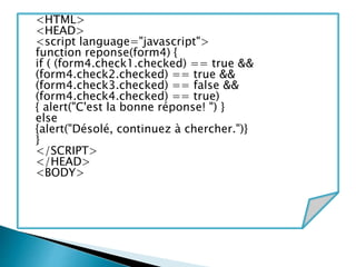 <HTML>
<HEAD>
<script language="javascript">
function reponse(form4) {
if ( (form4.check1.checked) == true &&
(form4.check2.checked) == true &&
(form4.check3.checked) == false &&
(form4.check4.checked) == true)
{ alert("C'est la bonne réponse! ") }
else
{alert("Désolé, continuez à chercher.")}
}
</SCRIPT>
</HEAD>
<BODY>
 