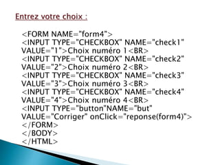 Entrez votre choix :
<FORM NAME="form4">
<INPUT TYPE="CHECKBOX" NAME="check1"
VALUE="1">Choix numéro 1<BR>
<INPUT TYPE="CHECKBOX" NAME="check2"
VALUE="2">Choix numéro 2<BR>
<INPUT TYPE="CHECKBOX" NAME="check3"
VALUE="3">Choix numéro 3<BR>
<INPUT TYPE="CHECKBOX" NAME="check4"
VALUE="4">Choix numéro 4<BR>
<INPUT TYPE="button"NAME="but"
VALUE="Corriger" onClick="reponse(form4)">
</FORM>
</BODY>
</HTML>
 