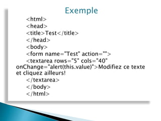 Exemple
<html>
<head>
<title>Test</title>
</head>
<body>
<form name="Test" action="">
<textarea rows="5" cols="40"
onChange="alert(this.value)">Modifiez ce texte
et cliquez ailleurs!
</textarea>
</body>
</html>
 