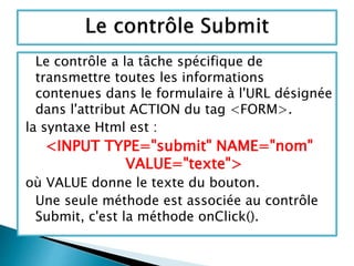 Le contrôle a la tâche spécifique de
transmettre toutes les informations
contenues dans le formulaire à l'URL désignée
dans l'attribut ACTION du tag <FORM>.
la syntaxe Html est :
<INPUT TYPE="submit" NAME="nom"
VALUE="texte">
où VALUE donne le texte du bouton.
Une seule méthode est associée au contrôle
Submit, c'est la méthode onClick().
 