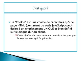 Un "Cookie" est une chaîne de caractères qu'une
page HTML (contenant du code JavaScript) peut
écrire à un emplacement UNIQUE et bien défini
sur le disque dur du client.
Cette chaîne de caractères ne peut être lue que par
le seul serveur qui l'a générée.
 