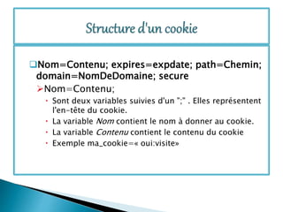 Nom=Contenu; expires=expdate; path=Chemin;
domain=NomDeDomaine; secure
Nom=Contenu;
 Sont deux variables suivies d'un ";" . Elles représentent
l'en-tête du cookie.
 La variable Nom contient le nom à donner au cookie.
 La variable Contenu contient le contenu du cookie
 Exemple ma_cookie=« oui:visite»
 
