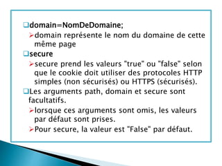 domain=NomDeDomaine;
domain représente le nom du domaine de cette
même page
secure
secure prend les valeurs "true" ou "false" selon
que le cookie doit utiliser des protocoles HTTP
simples (non sécurisés) ou HTTPS (sécurisés).
Les arguments path, domain et secure sont
facultatifs.
lorsque ces arguments sont omis, les valeurs
par défaut sont prises.
Pour secure, la valeur est "False" par défaut.
 