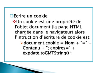 Ecrire un cookie
Un cookie est une propriété de
l'objet document (la page HTML
chargée dans le navigateur) alors
l’intruction d’écriture de cookie est:
document.cookie = Nom + "=" +
Contenu + "; expires=" +
expdate.toGMTString() ;
 