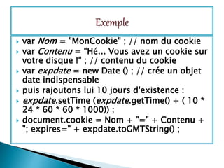  var Nom = "MonCookie" ; // nom du cookie
 var Contenu = "Hé... Vous avez un cookie sur
votre disque !" ; // contenu du cookie
 var expdate = new Date () ; // crée un objet
date indispensable
 puis rajoutons lui 10 jours d'existence :
 expdate.setTime (expdate.getTime() + ( 10 *
24 * 60 * 60 * 1000)) ;
 document.cookie = Nom + "=" + Contenu +
"; expires=" + expdate.toGMTString() ;
 