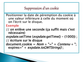 Positionner la date de péremption du cookie à
une valeur inférieure à celle du moment où
on l'écrit sur le disque.
Exemple
// on enlève une seconde (ça suffit mais c'est
nécessaire)
expdate.setTime (expdate.getTime() - (1000)) ;
// écriture sur le disque
document.cookie = Nom + "=" + Contenu + ";
expires=" + expdate.toGMTString() ;
 