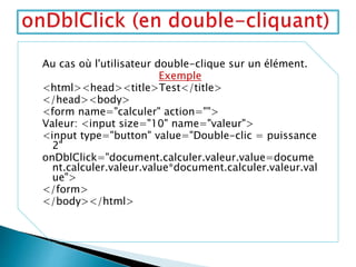 Au cas où l'utilisateur double-clique sur un élément.
Exemple
<html><head><title>Test</title>
</head><body>
<form name="calculer" action="">
Valeur: <input size="10" name="valeur">
<input type="button" value="Double-clic = puissance
2"
onDblClick="document.calculer.valeur.value=docume
nt.calculer.valeur.value*document.calculer.valeur.val
ue">
</form>
</body></html>
 