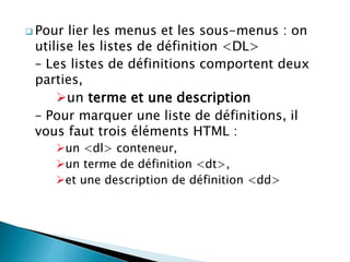  Pour lier les menus et les sous-menus : on
utilise les listes de définition <DL>
– Les listes de définitions comportent deux
parties,
un terme et une description
– Pour marquer une liste de définitions, il
vous faut trois éléments HTML :
un <dl> conteneur,
un terme de définition <dt>,
et une description de définition <dd>
 