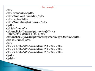 Par exemple :
<dl>
<dt>Grenouille</dt>
<dd>Truc vert humide</dd>
<dt>Lapin</dt>
<dd>Truc chaud et doux</dd>
</dl>
<dl id="menu">
<dt onclick="javascript:montre();"><a
href="#">Menu1</a></dt>
<dt onclick="javascript:montre('smenu2');">Menu2</dt>
<dd id="smenu2">
<ul>
<li><a href="#">Sous-Menu 2.1</a></li>
<li><a href="#">Sous-Menu 2.2</a></li>
<li><a href="#">Sous-Menu 2.3</a></li>
</ul>
</dd>
 