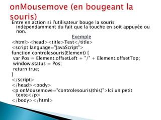 Entre en action si l'utilisateur bouge la souris
indépendamment du fait que la touche en soit appuyée ou
non.
Exemple
<html><head><title>Test</title>
<script language="JavaScript">
function controlesouris(Element) {
var Pos = Element.offsetLeft + "/" + Element.offsetTop;
window.status = Pos;
return true;
}
</script>
</head><body>
<p onMousemove="controlesouris(this)">Ici un petit
texte</p>
</body></html>
 