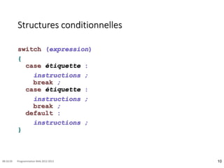 Structures conditionnelles
switch (expression)
{
case étiquette :
instructions ;
break ;
case étiquette :
instructions ;
break ;
default :
instructions ;
}
10
08:16:59 Programmation Web 2012-2013
 