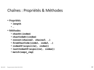 Chaînes : Propriétés & Méthodes
• Propriétés
• length
• …
• Méthodes
• charAt(index)
• charCodeAt(index)
• concat(chaine2, chaine3, …)
• fromCharCode(code1, code2, …)
• indexOf(aiguille[, index])
• lastIndexOf(aiguille[, index])
• match(expr_reg)
17
08:16:59 Programmation Web 2012-2013
 