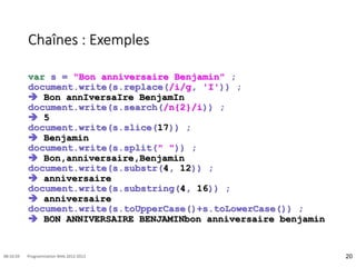 Chaînes : Exemples
var s = "Bon anniversaire Benjamin" ;
document.write(s.replace(/i/g, 'I')) ;
 Bon annIversaIre BenjamIn
document.write(s.search(/n{2}/i)) ;
 5
document.write(s.slice(17)) ;
 Benjamin
document.write(s.split(" ")) ;
 Bon,anniversaire,Benjamin
document.write(s.substr(4, 12)) ;
 anniversaire
document.write(s.substring(4, 16)) ;
 anniversaire
document.write(s.toUpperCase()+s.toLowerCase()) ;
 BON ANNIVERSAIRE BENJAMINbon anniversaire benjamin
20
08:16:59 Programmation Web 2012-2013
 