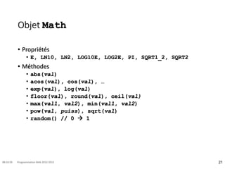 Objet Math
• Propriétés
• E, LN10, LN2, LOG10E, LOG2E, PI, SQRT1_2, SQRT2
• Méthodes
• abs(val)
• acos(val), cos(val), …
• exp(val), log(val)
• floor(val), round(val), ceil(val)
• max(val1, val2), min(val1, val2)
• pow(val, puiss), sqrt(val)
• random() // 0  1
21
08:16:59 Programmation Web 2012-2013
 