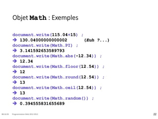 Objet Math : Exemples
document.write(115.04+15) ;
 130.04000000000002 (Euh ?...)
document.write(Math.PI) ;
 3.141592653589793
document.write(Math.abs(-12.34)) ;
 12.34
document.write(Math.floor(12.54)) ;
 12
document.write(Math.round(12.54)) ;
 13
document.write(Math.ceil(12.54)) ;
 13
document.write(Math.random()) ;
 0.394555831655689
22
08:16:59 Programmation Web 2012-2013
 