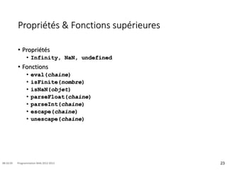 Propriétés & Fonctions supérieures
• Propriétés
• Infinity, NaN, undefined
• Fonctions
• eval(chaine)
• isFinite(nombre)
• isNaN(objet)
• parseFloat(chaine)
• parseInt(chaine)
• escape(chaine)
• unescape(chaine)
23
08:16:59 Programmation Web 2012-2013
 