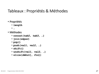 Tableaux : Propriétés & Méthodes
• Propriétés
• length
• …
• Méthodes
• concat(tab2, tab3, …)
• join(sépar)
• pop()
• push(val1, val2, …)
• shift()
• unshift(val1, val2, …)
• slice(début[, fin])
27
08:16:59 Programmation Web 2012-2013
 