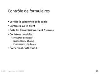 Contrôle de formulaires
• Vérifier la cohérence de la saisie
• Contrôles sur le client
• Évite les transmissions client / serveur
• Contrôles possibles:
• Présence de valeur
• Numérique / Chaîne
• Expressions régulières
• Événement onSubmit
28
08:16:59 Programmation Web 2012-2013
 