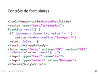 Contrôle de formulaires
<html><head><title>Contrôle</title>
<script type="text/javascript">
function verif() {
if (document.formu.txt.value != '')
return window.confirm('Envoyer ?') ;
return false ; }
</script></head><body>
<form name="formu" action="URI" method="GET"
onSubmit="return verif() ;">
<input type="text" name="txt">
<input type="submit" value="Envoyer">
</form></body></html>
29
08:16:59 Programmation Web 2012-2013
 