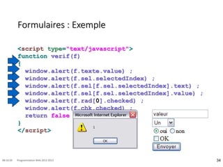 Formulaires : Exemple
<script type="text/javascript">
function verif(f)
{
window.alert(f.texte.value) ;
window.alert(f.sel.selectedIndex) ;
window.alert(f.sel[f.sel.selectedIndex].text) ;
window.alert(f.sel[f.sel.selectedIndex].value) ;
window.alert(f.rad[0].checked) ;
window.alert(f.chk.checked) ;
return false ;
}
</script>
34
08:16:59 Programmation Web 2012-2013
 
