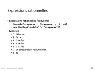 Expressions rationnelles
• Expressions rationnelles / régulières
• /modele/drapeaux (drapeaux: g, i, gi)
• new RegExp("modele"[, "drapeaux"])
• Modèles
• ^ : début de
• $ : fin de
• * : 0 à n fois
• + : 1 à n fois
• ? : 0 à 1 fois
• . : un caractère sauf retour chariot
• | : ou
35
08:16:59 Programmation Web 2012-2013
 