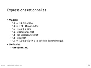 Expressions rationnelles
• Modèles
• d = [0-9]: chiffre
• D = [^0-9]: non chiffre
• n : retour à la ligne
• s : séparateur de mot
• S : non séparateur de mot
• t : tabulation
• w = [A-Za-z0-9_] : 1 caractère alphanumérique
• Méthodes
• test(chaine)
37
08:16:59 Programmation Web 2012-2013
 
