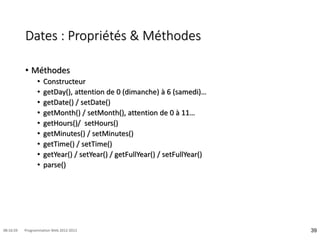 Dates : Propriétés & Méthodes
• Méthodes
• Constructeur
• getDay(), attention de 0 (dimanche) à 6 (samedi)…
• getDate() / setDate()
• getMonth() / setMonth(), attention de 0 à 11…
• getHours()/ setHours()
• getMinutes() / setMinutes()
• getTime() / setTime()
• getYear() / setYear() / getFullYear() / setFullYear()
• parse()
39
08:16:59 Programmation Web 2012-2013
 