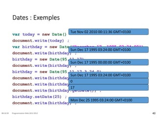 Dates : Exemples
var today = new Date()
document.write(today) ;
var birthday = new Date("December 17, 1995 03:24:00")
document.write(birthday) ;
birthday = new Date(95,11,17)
document.write(birthday) ;
birthday = new Date(95,11,17,3,24,0)
document.write(birthday) ;
document.write(birthday.getDay()) ;
document.write(birthday.getDate()) ;
birthday.setDate(25) ;
document.write(birthday) ;
40
08:16:59 Programmation Web 2012-2013
Tue Nov 02 2010 00:11:36 GMT+0100
Sun Dec 17 1995 03:24:00 GMT+0100
Sun Dec 17 1995 00:00:00 GMT+0100
Sun Dec 17 1995 03:24:00 GMT+0100
0
17
Mon Dec 25 1995 03:24:00 GMT+0100
 
