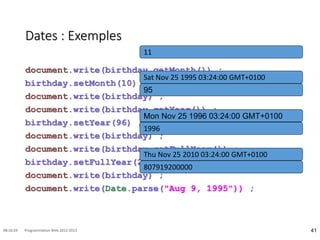 Dates : Exemples
document.write(birthday.getMonth()) ;
birthday.setMonth(10) ;
document.write(birthday) ;
document.write(birthday.getYear()) ;
birthday.setYear(96) ;
document.write(birthday) ;
document.write(birthday.getFullYear()) ;
birthday.setFullYear(2010) ;
document.write(birthday) ;
document.write(Date.parse("Aug 9, 1995")) ;
41
08:16:59 Programmation Web 2012-2013
11
Sat Nov 25 1995 03:24:00 GMT+0100
95
Mon Nov 25 1996 03:24:00 GMT+0100
1996
Thu Nov 25 2010 03:24:00 GMT+0100
807919200000
 