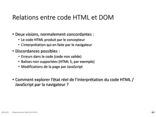 Relations entre code HTML et DOM
• Deux visions, normalement concordantes :
• Le code HTML produit par le concepteur
• L’interprétation qui en faite par le navigateur
• Discordances possibles :
• Erreurs dans le code (code non valide)
• Balises non supportées (HTML 5, par exemple)
• Modifications de la page par JavaScript
• Comment explorer l’état réel de l’interprétation du code HTML /
JavaScript par la navigateur ?
44
08:16:59 Programmation Web 2012-2013
 