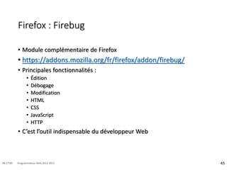 Firefox : Firebug
• Module complémentaire de Firefox
• https://addons.mozilla.org/fr/firefox/addon/firebug/
• Principales fonctionnalités :
• Édition
• Débogage
• Modification
• HTML
• CSS
• JavaScript
• HTTP
• C’est l’outil indispensable du développeur Web
45
08:17:00 Programmation Web 2012-2013
 