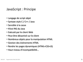JavaScript : Principe
• Langage de script objet
• Syntaxe style C / C++ / Java
• Sensible à la casse
• N’est PAS du Java
• Exécuté par le client Web
• Peut être désactivé sur le client
• Nombreux objets pour la manipulation HTML
• Gestion des événements HTML
• Rendre les pages dynamiques (HTML+CSS+JS)
• Haut niveau d’incompatibilité…
5
08:16:59 Programmation Web 2012-2013
 
