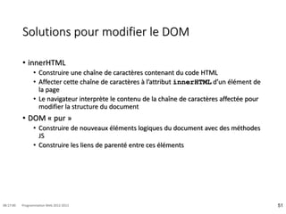 Solutions pour modifier le DOM
• innerHTML
• Construire une chaîne de caractères contenant du code HTML
• Affecter cette chaîne de caractères à l’attribut innerHTML d’un élément de
la page
• Le navigateur interprète le contenu de la chaîne de caractères affectée pour
modifier la structure du document
• DOM « pur »
• Construire de nouveaux éléments logiques du document avec des méthodes
JS
• Construire les liens de parenté entre ces éléments
51
08:17:00 Programmation Web 2012-2013
 
