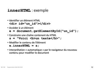 innerHTML : exemple
• Identifier un élément HTML
<div id="un_id"></div>
• Accéder à un élément
e = document.getElementById("un_id");
• Construire une chaîne contenant du HTML
s = "Voici <b>un texte</b>";
• Modifier le contenu de l’élément
e.innerHTML = s;
• Interprétation « automatique » par le navigateur du nouveau
contenu pour modifier le document
52
08:17:00 Programmation Web 2012-2013
 