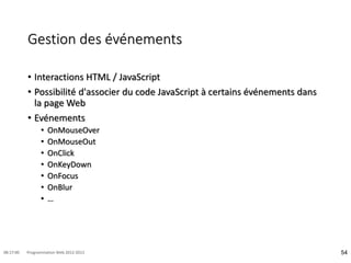Gestion des événements
• Interactions HTML / JavaScript
• Possibilité d'associer du code JavaScript à certains événements dans
la page Web
• Evénements
• OnMouseOver
• OnMouseOut
• OnClick
• OnKeyDown
• OnFocus
• OnBlur
• …
54
08:17:00 Programmation Web 2012-2013
 