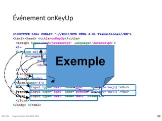 Événement onKeyUp
<!DOCTYPE html PUBLIC "-//W3C//DTD HTML 4.01 Transitional//EN">
<html> <head> <title>onKeyUp</title>
<script type='text/javascript' language='JavaScript'>
<!—
function maj() {
document.f.mail.value =
document.f.prenom.value.toLowerCase()+'.'
+document.f.nom.value.toLowerCase() ; }
// -->
</script>
</head> <body>
<form name='f'>
Nom <input type='text' name='nom' onKeyUp='maj()'><br>
Prenom <input type='text' name='prenom' onKeyUp='maj()'><br>
Login <input type='text' name='mail' disabled>
</form>
</body> </html>
56
08:17:00 Programmation Web 2012-2013
Exemple
 